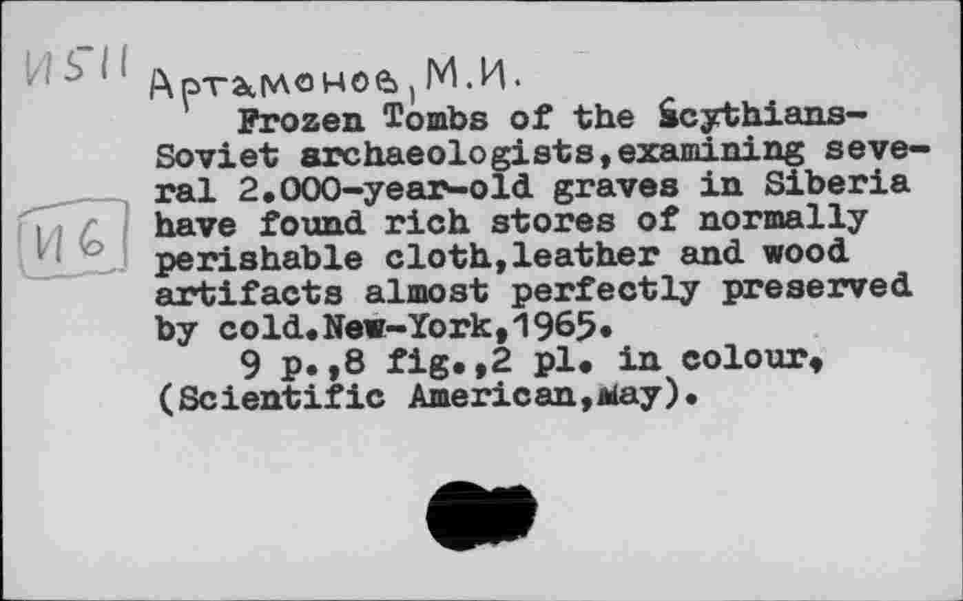 ﻿Артаке моб t М.И.
Frozen Tombs of the âcythians-Soviet archaeologists,examining several 2.000-year-old graves in Siberia have found rich stores of normally perishable cloth,leather and wood artifacts almost perfectly preserved by cold.New-York,1965«
9 p.,8 fig.,2 pl. in colour, (Scientific American,aay).